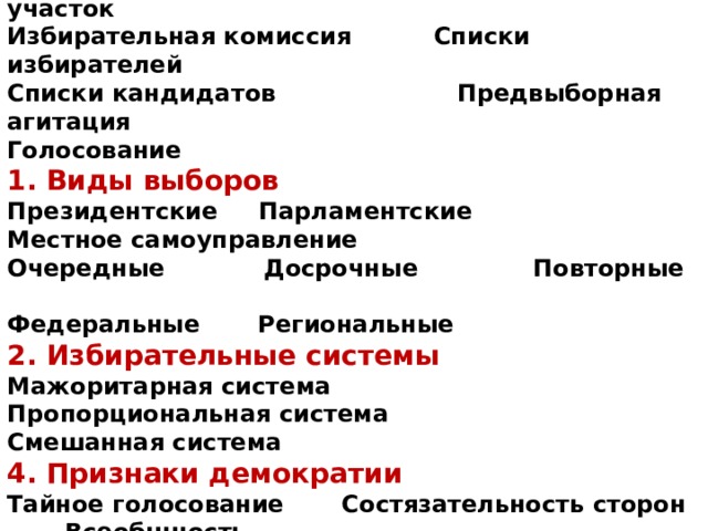 3. Элементы (стадии) избирательного процесса  Избирательный округ Избирательный участок  Избирательная комиссия Списки избирателей  Списки кандидатов Предвыборная агитация  Голосование  1. Виды выборов  Президентские Парламентские  Местное самоуправление  Очередные Досрочные Повторные  Федеральные Региональные  2. Избирательные системы  Мажоритарная система  Пропорциональная система  Смешанная система  4. Признаки демократии  Тайное голосование Состязательность сторон Всеобщность  Равенство сторон Свобода выборов Гласность 