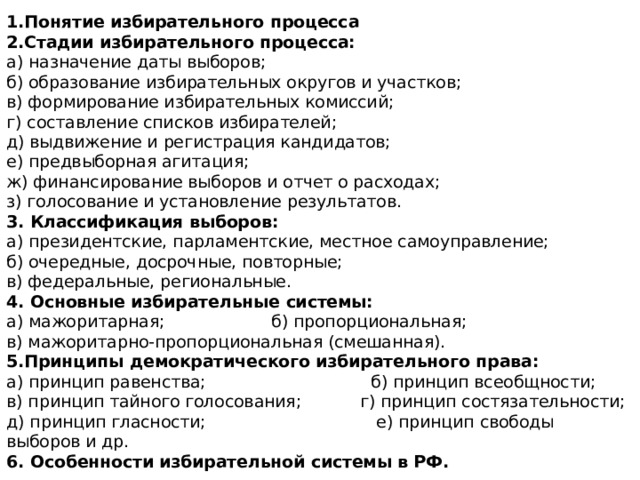 1.Понятие избирательного процесса  2.Стадии избирательного процесса:  а) назначение даты выборов;  б) образование избирательных округов и участков;  в) формирование избирательных комиссий;  г) составление списков избирателей;  д) выдвижение и регистрация кандидатов;  е) предвыборная агитация;  ж) финансирование выборов и отчет о расходах;  з) голосование и установление результатов.  3. Классификация выборов:  а) президентские, парламентские, местное самоуправление;  б) очередные, досрочные, повторные;  в) федеральные, региональные.  4. Основные избирательные системы:  а) мажоритарная; б) пропорциональная;  в) мажоритарно-пропорциональная (смешанная).  5.Принципы демократического избирательного права:  а) принцип равенства; б) принцип всеобщности;  в) принцип тайного голосования; г) принцип состязательности;  д) принцип гласности; е) принцип свободы выборов и др.  6. Особенности избирательной системы в РФ. 