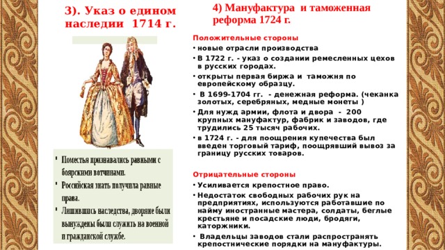 3). Указ о едином наследии 1714 г. 4) Мануфактура и таможенная реформа 1724 г.   Положительные стороны новые отрасли производства B 1722 г. - указ о создании ремесленных цехов в русских городах. открыты первая биржа и таможня по европейскому образцу.  В 1699-1704 гг. - денежная реформа. (чеканка золотых, серебряных, медные монеты ) Для нужд армии, флота и двора - 200 крупных мануфактур, фабрик и заводов, где трудились 25 тысяч рабочих. в 1724 г. - для поощрения купечества был введен торговый тариф, поощрявший вывоз за границу русских товаров. Отрицательные стороны Усиливается крепостное право. Недостаток свободных рабочих рук на предприятиях, используются работавшие по найму иностранные мастера, солдаты, беглые крестьяне и посадские люди, бродяги, каторжники.  Владельцы заводов стали распространять крепостнические порядки на мануфактуры. 