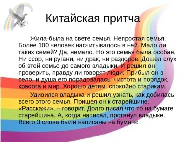 Китайская притча   Жила-была на свете семья. Непростая семья. Более 100 человек насчитывалось в ней. Мало ли таких семей? Да, немало. Но это семья была особая. Ни ссор, ни ругани, ни драк, ни раздоров. Дошел слух об этой семье до самого владыки. И решил он проверить, правду ли говорят люди. Прибыл он в село, и душа его порадовалась: чистота и порядок, красота и мир. Хорошо детям, спокойно старикам.   Удивился владыка и решил узнать, как добилась всего этого семья. Пришел он к старейшине. «Расскажи», – говорит. Долго писал что-то на бумаге старейшина. А, когда написал, протянул владыке. Всего 3 слова были написаны на бумаге: