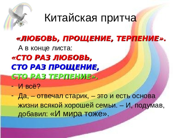 Китайская притча «ЛЮБОВЬ, ПРОЩЕНИЕ, ТЕРПЕНИЕ».   А в конце листа: «СТО РАЗ ЛЮБОВЬ, СТО РАЗ ПРОЩЕНИЕ, СТО РАЗ ТЕРПЕНИЕ». И всё? Да, – отвечал старик, – это и есть основа  жизни всякой хорошей семьи. – И, подумав, добавил: «И мира тоже».