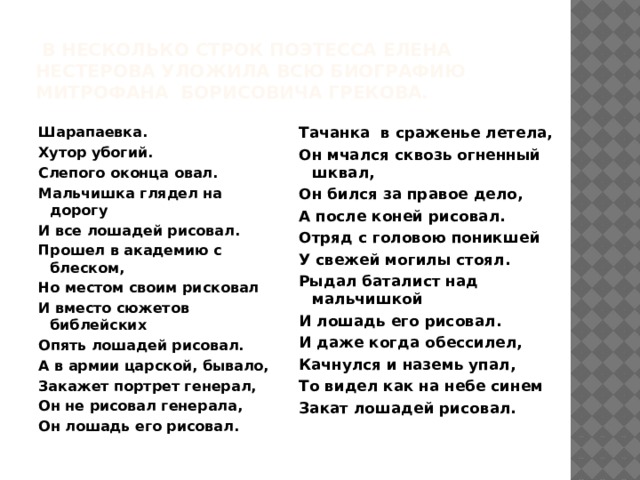 в несколько строк поэтесса Елена Нестерова уложила всю биографию Митрофана Борисовича Грекова. Шарапаевка. Тачанка в сраженье летела, Хутор убогий. Он мчался сквозь огненный шквал, Слепого оконца овал.  Он бился за правое дело,  А после коней рисовал. Мальчишка глядел на дорогу И все лошадей рисовал. Отряд с головою поникшей У свежей могилы стоял. Прошел в академию с блеском, Рыдал баталист над мальчишкой Но местом своим рисковал И вместо сюжетов библейских И лошадь его рисовал. И даже когда обессилел, Опять лошадей рисовал. Качнулся и наземь упал, А в армии царской, бывало, Закажет портрет генерал, То видел как на небе синем Закат лошадей рисовал. Он не рисовал генерала,  Он лошадь его рисовал.