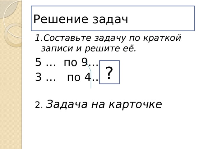 Решение задач 1.Составьте задачу по краткой записи и решите её. 5 … по 9… 3 … по 4… 2. Задача на карточке ? 