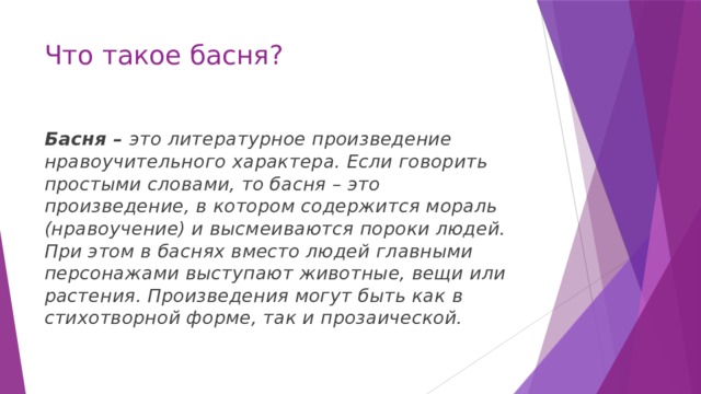 Что такое басня? Басня – это литературное произведение нравоучительного характера. Если говорить простыми словами, то басня – это произведение, в котором содержится мораль (нравоучение) и высмеиваются пороки людей. При этом в баснях вместо людей главными персонажами выступают животные, вещи или растения. Произведения могут быть как в стихотворной форме, так и прозаической.   