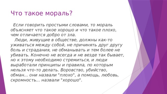 Что такое мораль?    Если говорить простыми словами, то мораль объясняет что такое хорошо и что такое плохо, чем отличается добро от зла.      Люди, живущие в обществе, должны как-то уживаться между собой, не причинять друг другу боль и страдания, не обманывать и тем более не убивать. Конечно не всегда и не везде так бывает, но к этому необходимо стремиться, и люди выработали принципы и правила, по которым нельзя что-то делать. Воровство, убийство, обман... они назвали 