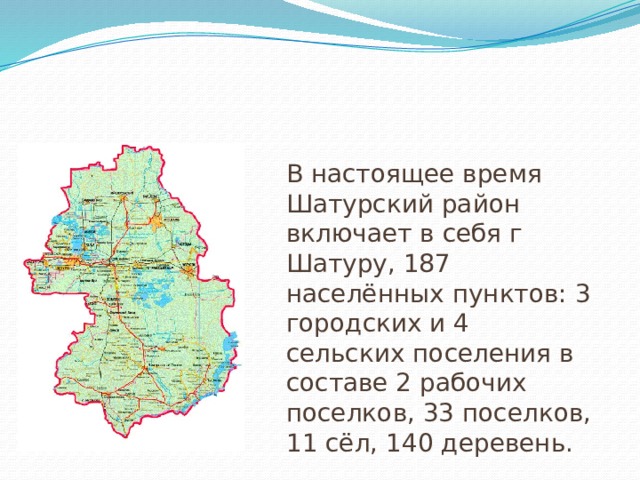 В настоящее время Шатурский район включает в себя г Шатуру, 187 населённых пунктов: 3 городских и 4 сельских поселения в составе 2 рабочих поселков, 33 поселков, 11 сёл, 140 деревень. 