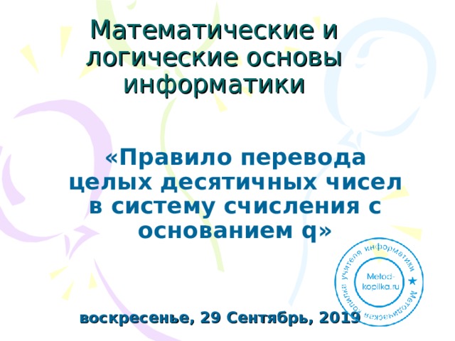21:00:20 Математические и логические основы информатики «Правило перевода целых десятичных чисел в систему счисления с основанием q»  воскресенье, 29 Сентябрь, 2019