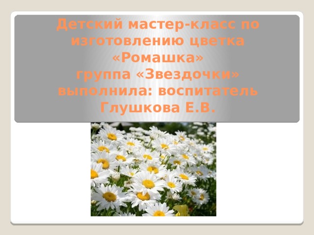 Детский мастер-класс по изготовлению цветка «Ромашка»  группа «Звездочки»  выполнила: воспитатель Глушкова Е.В. 