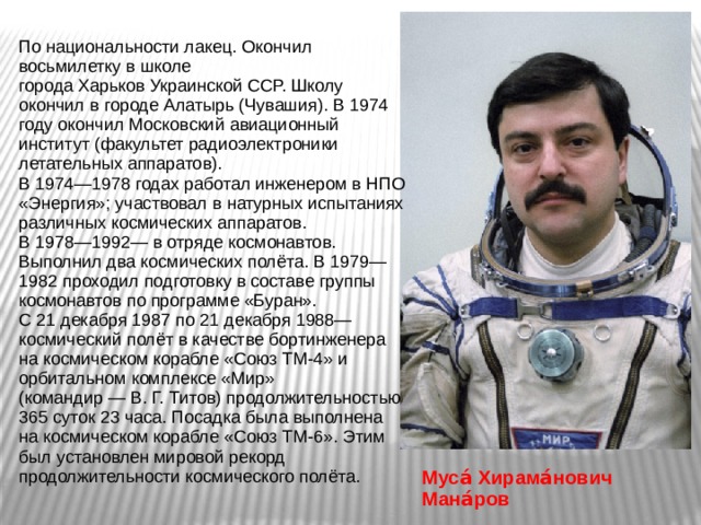 По национальности лакец. Окончил восьмилетку в школе города Харьков Украинской ССР. Школу окончил в городе Алатырь (Чувашия). В 1974 году окончил Московский авиационный институт (факультет радиоэлектроники летательных аппаратов). В 1974—1978 годах работал инженером в НПО «Энергия»; участвовал в натурных испытаниях различных космических аппаратов. В 1978—1992— в отряде космонавтов. Выполнил два космических полёта. В 1979—1982 проходил подготовку в составе группы космонавтов по программе «Буран». С 21 декабря 1987 по 21 декабря 1988— космический полёт в качестве бортинженера на космическом корабле «Союз ТМ-4» и орбитальном комплексе «Мир» (командир — В. Г. Титов) продолжительностью 365 суток 23 часа. Посадка была выполнена на космическом корабле «Союз ТМ-6». Этим был установлен мировой рекорд продолжительности космического полёта. Муса́ Хирама́нович Мана́ров    