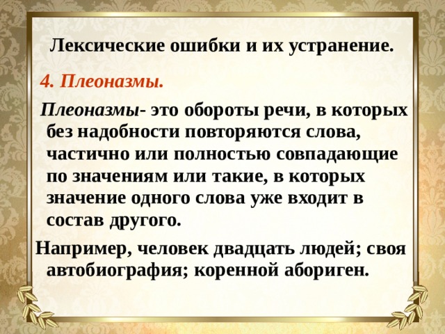 Лексические ошибки и их устранение.  4. Плеоназмы.  Плеоназмы - это обороты речи, в которых без надобности повторяются слова, частично или полностью совпадающие по значениям или такие, в которых значение одного слова уже входит в состав другого. Например, человек двадцать людей; своя автобиография; коренной абориген. 