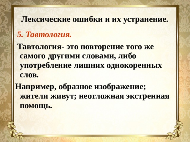 Лексические ошибки и их устранение.  5. Тавтология.  Тавтология- это повторение того же самого другими словами, либо употребление лишних однокоренных слов. Например, образное изображение; жители живут; неотложная экстренная помощь. 