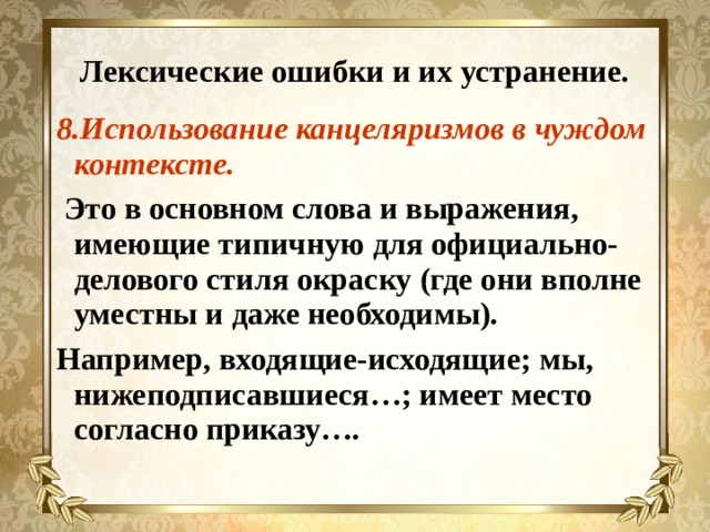 Лексические ошибки и их устранение. 8.Использование канцеляризмов в чуждом контексте.  Это в основном слова и выражения, имеющие типичную для официально-делового стиля окраску (где они вполне уместны и даже необходимы). Например, входящие-исходящие; мы, нижеподписавшиеся…; имеет место согласно приказу…. 
