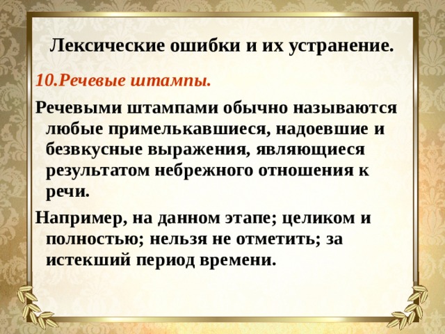 Лексические ошибки и их устранение. 10.Речевые штампы. Речевыми штампами обычно называются любые примелькавшиеся, надоевшие и безвкусные выражения, являющиеся результатом небрежного отношения к речи. Например, на данном этапе; целиком и полностью; нельзя не отметить; за истекший период времени.  