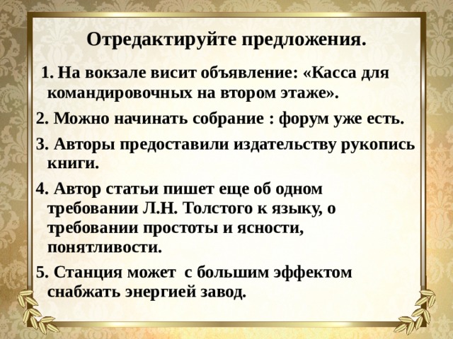 Отредактируйте предложения.  1. На вокзале висит объявление: «Касса для командировочных на втором этаже». 2. Можно начинать собрание : форум уже есть. 3. Авторы предоставили издательству рукопись книги. 4. Автор статьи пишет еще об одном требовании Л.Н. Толстого к языку, о требовании простоты и ясности, понятливости. 5. Станция может с большим эффектом снабжать энергией завод. 