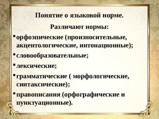 Понятие о языковой норме. Различают нормы: орфоэпические (произносительные, акцентологические, интонационные); словообразовательные; лексические; грамматические ( морфологические, синтаксические); правописания (орфографические и пунктуационные).   
