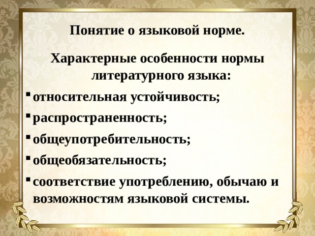 Понятие о языковой норме. Характерные особенности нормы литературного языка: относительная устойчивость; распространенность; общеупотребительность; общеобязательность; соответствие употреблению, обычаю и возможностям языковой системы.     