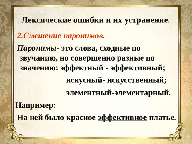Лексические ошибки и их устранение.  2.Смешение паронимов.  Паронимы - это слова, сходные по звучанию, но совершенно разные по значению: эффектный - эффективный;  искусный- искусственный;  элементный-элементарный. Например:  На ней было красное эффективное платье.  