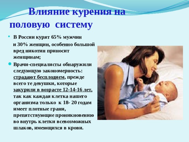   Влияние курения на     половую систему В России курят 65% мужчин  и 30% женщин, особенно большой вред никотин приносит женщинам; Врачи-специалисты обнаружили следующую закономерность: страдают бесплодием , прежде всего те девушки, которые закурили в возрасте 12-14-16 лет, так как каждая клетка нашего организма только к 18- 20 годам имеет плотные грани, препятствующие проникновению во внутрь клетки всевозможных шлаков, имеющихся в крови. 