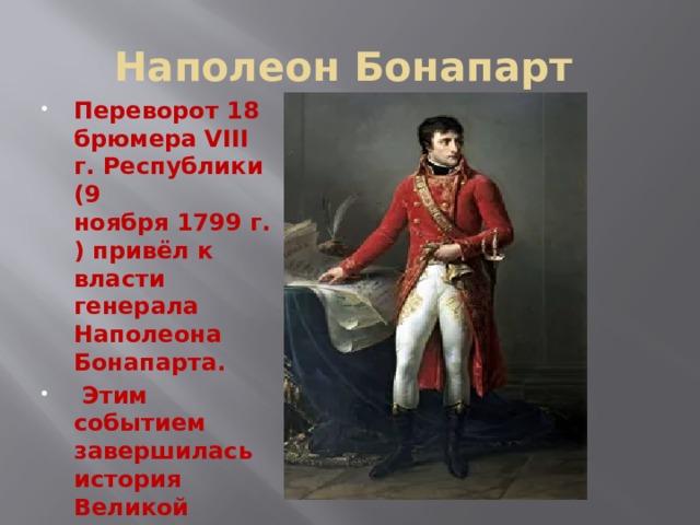 Наполеон Бонапарт Переворот 18 брюмера VIII г. Республики (9 ноября 1799 г.) привёл к власти генерала Наполеона Бонапарта.  Этим событием завершилась история Великой французской революции. 