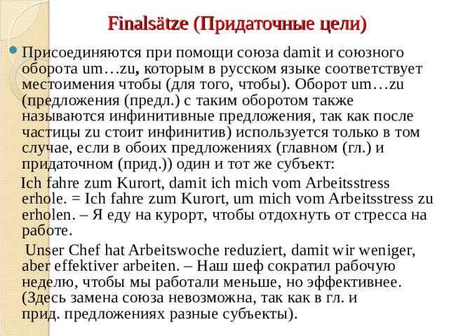Finals ät ze ( Придаточные цели) Присоединяются при помощи союза damit и союзного оборота um…zu ,  которым в русском языке соответствует  местоимения чтобы (для того, чтобы). Оборот um…zu (предложения (предл.) с таким оборотом также называются инфинитивные предложения, так как после частицы zu стоит инфинитив) используется только в том случае, если в обоих предложениях (главном (гл.) и придаточном (прид.)) один и тот же субъект:  Ich fahre zum Kurort, damit ich mich vom Arbeitsstress erhole. = Ich fahre zum Kurort, um mich vom Arbeitsstress zu erholen. – Я еду на курорт , чтобы отдохнуть от стресса на работе .  Unser Chef hat Arbeitswoche reduziert, damit wir weniger, aber effektiver arbeiten. – Наш шеф сократил рабочую неделю , чтобы мы работали меньше , но эффективнее . (Здесь замена союза невозможна, так как в гл. и прид. предложениях разные субъекты). 