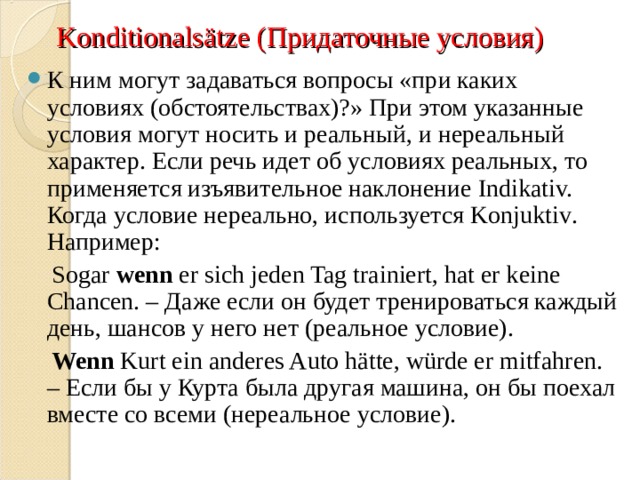 Konditionals ä tze ( Придаточные условия) К ним могут задаваться вопросы «при каких условиях (обстоятельствах)?» При этом указанные условия могут носить и реальный, и нереальный характер. Если речь идет об условиях реальных, то применяется изъявительное наклонение Indikativ. Когда условие нереально, используется Konjuktiv . Например:  Sogar  wenn  er sich jeden Tag trainiert, hat er keine Chancen. – Даже если он будет тренироваться каждый день, шансов у него нет (реальное условие).  Wenn  Kurt ein anderes Auto hätte, würde er mitfahren. – Если бы у Курта была другая машина, он бы поехал вместе со всеми (нереальное условие). 