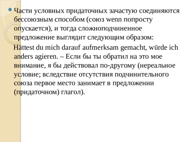 Части условных придаточных зачастую соединяются бессоюзным способом (союз wenn попросту опускается), и тогда сложноподчиненное предложение выглядит следующим образом:  Hättest du mich darauf aufmerksam gemacht, würde ich anders agieren. – Если бы ты обратил на это мое внимание, я бы действовал по-другому (нереальное условие; вследствие отсутствия подчинительного союза первое место занимает в предложении (придаточном) глагол). 
