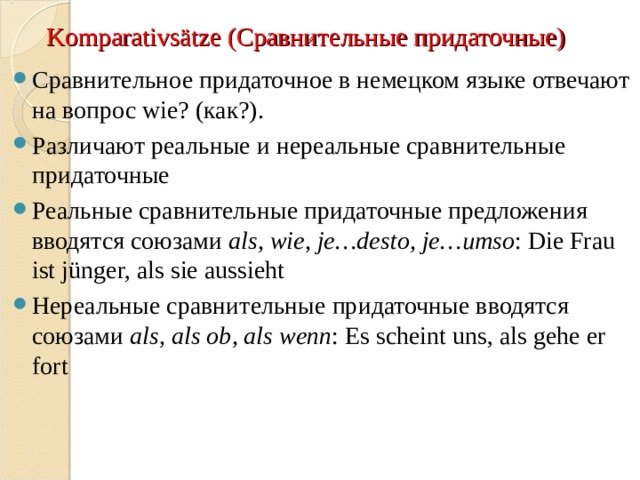 Komparativs ä tze (Сравнительные придаточные) Сравнительное придаточное в немецком языке отвечают на вопрос wie? ( как?). Различают реальные и нереальные сравнительные придаточные Реальные сравнительные придаточные предложения вводятся союзами als, wie, je…desto, je…umso : Die Frau ist j ü nger, als sie aussieht Нереальные сравнительные придаточные вводятся союзами als, als ob, als wenn : Es scheint uns, als gehe er fort 