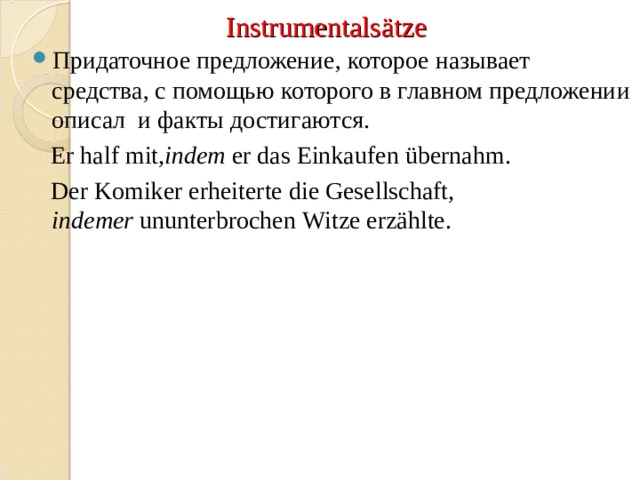 Instrumentals ät ze Придаточное предложение, которое называет средства, с помощью которого в главном предложении описал и факты достигаются.    Er   half   mit ,indem  er   das   Einkaufen   übernahm.  D er   Komiker   erheiterte   die   Gesellschaft , indemer  ununterbrochen   Witze   erzählte. 