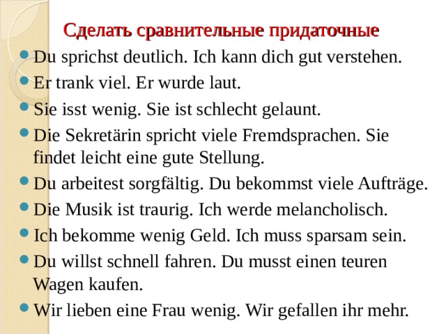 Сделать сравнительные придаточные Du sprichst deutlich. Ich kann dich gut verstehen. Er trank viel. Er wurde laut. Sie isst wenig. Sie ist schlecht gelaunt.  Die Sekretärin spricht viele Fremdsprachen. Sie findet leicht eine gute Stellung.  Du arbeitest sorgfältig. Du bekommst viele Aufträge. Die Musik ist traurig. Ich werde melancholisch.  Ich bekomme wenig Geld. Ich muss sparsam sein.  Du willst schnell fahren. Du musst einen teuren Wagen kaufen.  Wir lieben eine Frau wenig. Wir gefallen ihr mehr.   