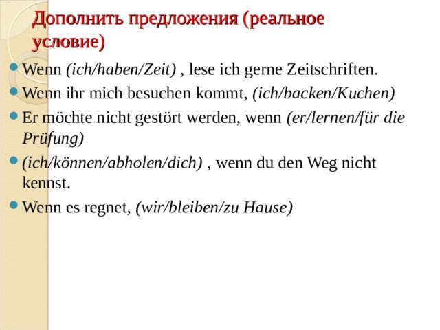 Дополнить предложения (реальное условие) Wenn  (ich/haben/Zeit)  , lese ich gerne Zeitschriften. Wenn ihr mich besuchen kommt,  (ich/backen/Kuchen)   Er möchte nicht gestört werden, wenn  (er/lernen/für die Prüfung)   (ich/können/abholen/dich)  , wenn du den Weg nicht kennst. Wenn es regnet,  (wir/bleiben/zu Hause)    