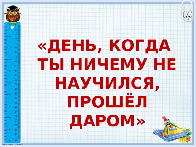 «ДЕНЬ, КОГДА ТЫ НИЧЕМУ НЕ НАУЧИЛСЯ, ПРОШЁЛ ДАРОМ» 