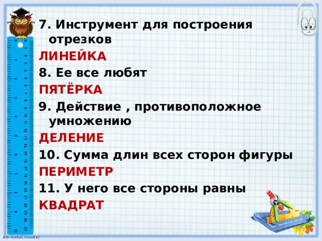 7. Инструмент для построения отрезков ЛИНЕЙКА 8. Ее все любят ПЯТЁРКА 9. Действие , противоположное умножению ДЕЛЕНИЕ 10. Сумма длин всех сторон фигуры ПЕРИМЕТР  11. У него все стороны равны КВАДРАТ 