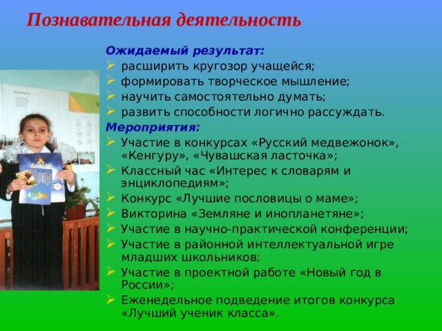 Познавательная деятельность Ожидаемый результат:  расширить кругозор учащейся; формировать творческое мышление; научить самостоятельно думать; развить способности логично рассуждать. Мероприятия: Участие в конкурсах «Русский медвежонок», «Кенгуру», «Чувашская ласточка»; Классный час «Интерес к словарям и энциклопедиям»; Конкурс «Лучшие пословицы о маме»; Викторина «Земляне и инопланетяне»; Участие в научно-практической конференции; Участие в районной интеллектуальной игре младших школьников; Участие в проектной работе «Новый год в России»; Еженедельное подведение итогов конкурса «Лучший ученик класса». 