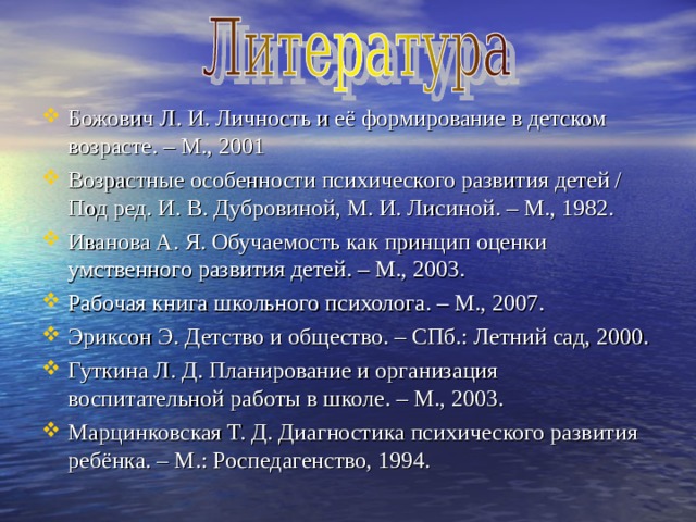 Божович Л. И. Личность и её формирование в детском возрасте. – М., 2001 Возрастные особенности психического развития детей / Под ред. И. В. Дубровиной, М. И. Лисиной. – М., 1982. Иванова А. Я. Обучаемость как принцип оценки умственного развития детей. – М., 2003. Рабочая книга школьного психолога. – М., 2007. Эриксон Э. Детство и общество. – СПб.: Летний сад, 2000. Гуткина Л. Д. Планирование и организация воспитательной работы в школе. – М., 2003. Марцинковская Т. Д. Диагностика психического развития ребёнка. – М.: Роспедагенство, 1994. 