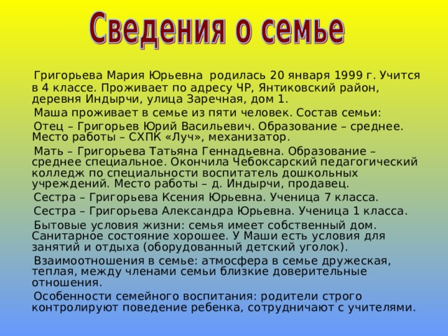  Григорьева Мария Юрьевна  родилась 20 января 1999 г. Учится в 4 классе. Проживает по адресу ЧР, Янтиковский район, деревня Индырчи, улица Заречная, дом 1.  Маша проживает в семье из пяти человек. Состав семьи:  Отец – Григорьев Юрий Васильевич. Образование – среднее. Место работы – СХПК «Луч», механизатор.  Мать – Григорьева Татьяна Геннадьевна. Образование – среднее специальное. Окончила Чебоксарский педагогический колледж по специальности воспитатель дошкольных учреждений. Место работы – д. Индырчи, продавец.  Сестра – Григорьева Ксения Юрьевна. Ученица 7 класса.  Сестра – Григорьева Александра Юрьевна. Ученица 1 класса.  Бытовые условия жизни: семья имеет собственный дом. Санитарное состояние хорошее. У Маши есть условия для занятий и отдыха (оборудованный детский уголок).  Взаимоотношения в семье: атмосфера в семье дружеская, теплая, между членами семьи близкие доверительные отношения.  Особенности семейного воспитания: родители строго контролируют поведение ребенка, сотрудничают с учителями. 