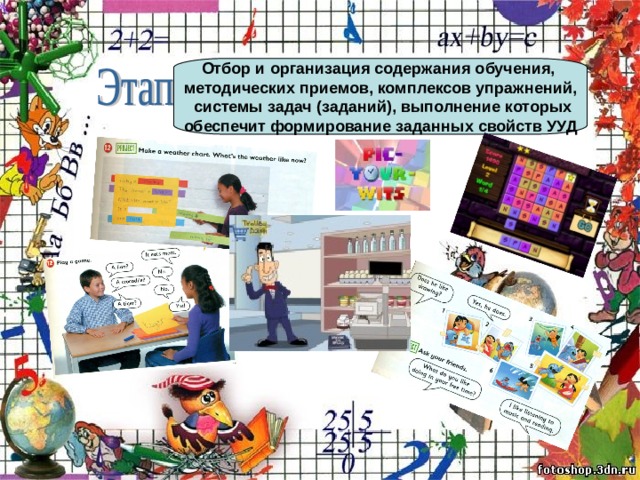 Отбор и организация содержания обучения, методических приемов, комплексов упражнений,  системы задач (заданий), выполнение которых  обеспечит формирование заданных свойств УУД  