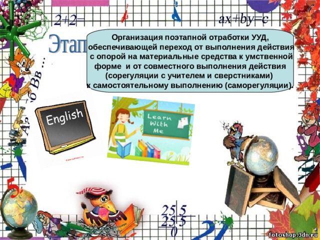 Организация поэтапной отработки УУД,  обеспечивающей переход от выполнения действия  с опорой на материальные средства к умственной  форме и от совместного выполнения действия (сорегуляции с учителем и сверстниками) к самостоятельному выполнению (саморегуляции). 