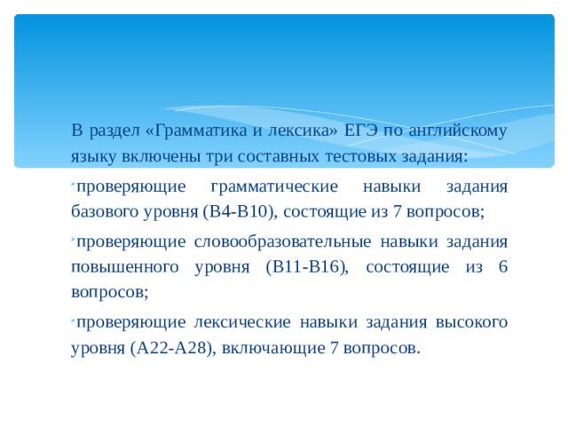 В раздел «Грамматика и лексика» ЕГЭ по английскому языку включены три составных тестовых задания: проверяющие грамматические навыки задания базового уровня (B4-B10), состоящие из 7 вопросов; проверяющие словообразовательные навыки задания повышенного уровня (B11-B16), состоящие из 6 вопросов; проверяющие лексические навыки задания высокого уровня (A22-A28), включающие 7 вопросов. 
