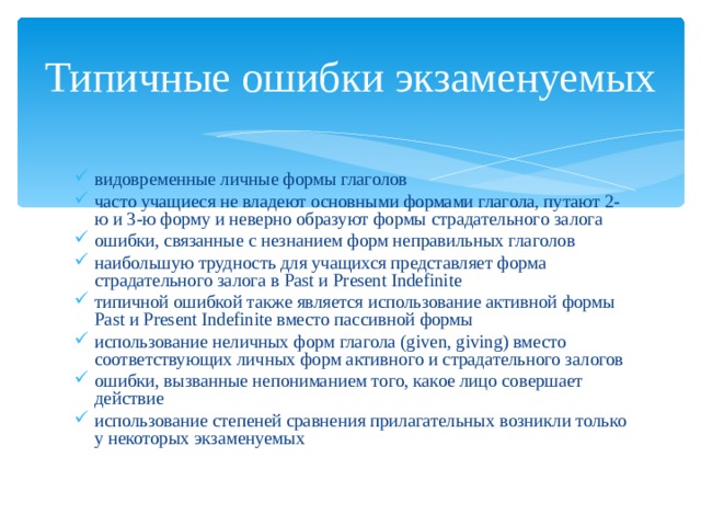 Типичные ошибки экзаменуемых видовременные личные формы глаголов часто учащиеся не владеют основными формами глагола, путают 2-ю и 3-ю форму и неверно образуют формы страдательного залога ошибки, связанные с незнанием форм неправильных глаголов наибольшую трудность для учащихся представляет форма страдательного залога в Past и Present Indefinite типичной ошибкой также является использование активной формы Past и Present Indefinite вместо пассивной формы использование неличных форм глагола (given, giving) вместо соответствующих личных форм активного и страдательного залогов ошибки, вызванные непониманием того, какое лицо совершает действие использование степеней сравнения прилагательных возникли только у некоторых экзаменуемых 