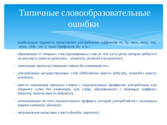  Типичные словообразовательные ошибки наибольшую трудность представляет употребление суффиксов -er, -ly, -ness, -ency, -ion, -ation, -able, -ive, а также префиксов dis- и in-; образование от опорных слов однокоренных слов не той части речи, которая требуется по контексту (вместо protection – protective, proteced или protectly); заполнение пропуска опорным словом без изменения его; употребление несуществующих слов (difficultness вместо difficulty, scientifics вместо scientists); вместо заполнения пропуска словом с отрицательным префиксом употребление или опорного слова без изменения, или слова, образованного с помощью суффикса (honestly, honesty вместо dishonest); использование не того отрицательного префикса, который употребляется с указанным корнем (unhonest, inhonest); неправильное написание слов (valueable, importent). 