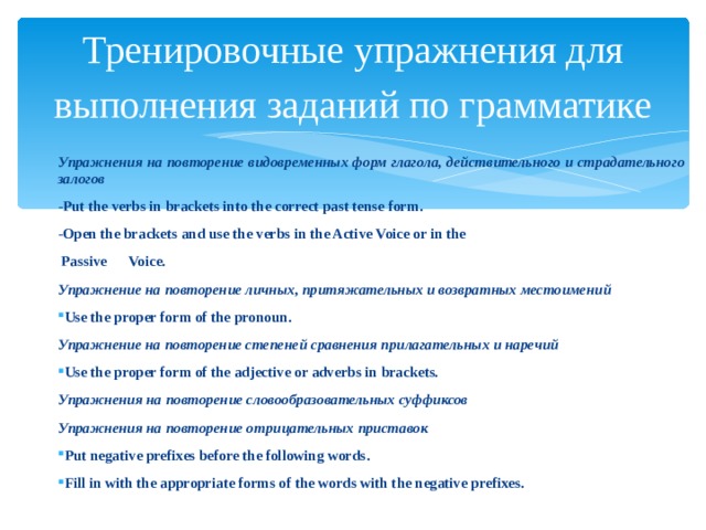 Тренировочные упражнения для выполнения заданий по грамматике Упражнения на повторение видовременных форм глагола, действительного и страдательного залогов - Put the verbs in brackets into the correct past tense form . -Open the brackets and use the verbs in the Active Voice or in the  Passive Voice. Упражнение на повторение личных, притяжательных и возвратных местоимений Use the proper form of the pronoun. Упражнение на повторение степеней сравнения прилагательных и наречий Use the proper form of the adjective or adverbs in brackets. Упражнения на повторение словообразовательных суффиксов Упражнения на повторение отрицательных приставок Put negative prefixes before the following words . Fill in with the appropriate forms of the words with the negative prefixes .   
