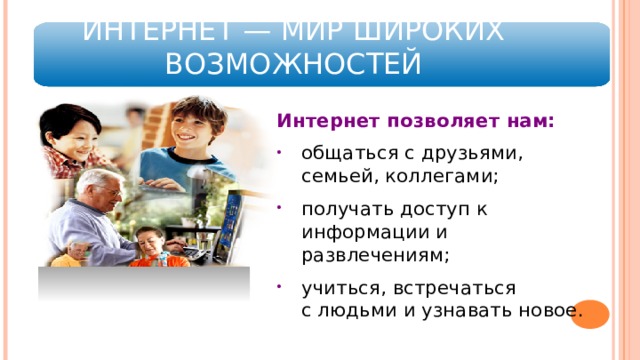  Сегодня главное развлечение для ребенка – компьютер. Мы с вами живем в непростой, но очень увлекательный век, век всеобщей информатизации компьютерных технологий, цифровых инноваций и господства всезнающей, все умеющей, все дозволяющей Сети. Компьютеры становятся необходимой принадлежностью офисов, медицинских учреждений, школ, прочно входят в наш быт. Современные дети, кажется, «уже рождаются с умением пользоваться компьютером». С одной стороны, это хорошо: виртуальный мир сегодня оказался, по сути, главным источником информации, не нужно идти в библиотеку, стоять перед полками в магазине, достаточно кликнуть мышкой и все чего вы желаете, как «по щучьему велению» будет доставлено в ваш дом. ИНТЕРНЕТ — МИР ШИРОКИХ ВОЗМОЖНОСТЕЙ Интернет позволяет нам: общаться с друзьями, семьей, коллегами; получать доступ к информации и развлечениям; учиться, встречаться  с людьми и узнавать новое.  