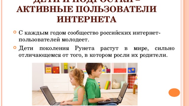 ДЕТИ И ПОДРОСТКИ – АКТИВНЫЕ ПОЛЬЗОВАТЕЛИ ИНТЕРНЕТА С каждым годом сообщество российских интернет-пользователей молодеет. Дети поколения Рунета растут в мире, сильно отличающемся от того, в котором росли их родители. Дети и подростки – активные пользователи интернета. С каждым годом сообщество российских интернет-пользователей молодеет. Дети поколения Рунета растут в мире, сильно отличающемся от того, в котором росли их родители. Между тем, помимо огромного количества возможностей, интернет несет и множество рисков. Зачастую дети и подростки в полной мере не осознают все возможные проблемы, с которыми они могут столкнуться в сети. Сделать их пребывание в интернете более безопасным, научить их ориентироваться в киберпространстве – важная задача для их родителей.  
