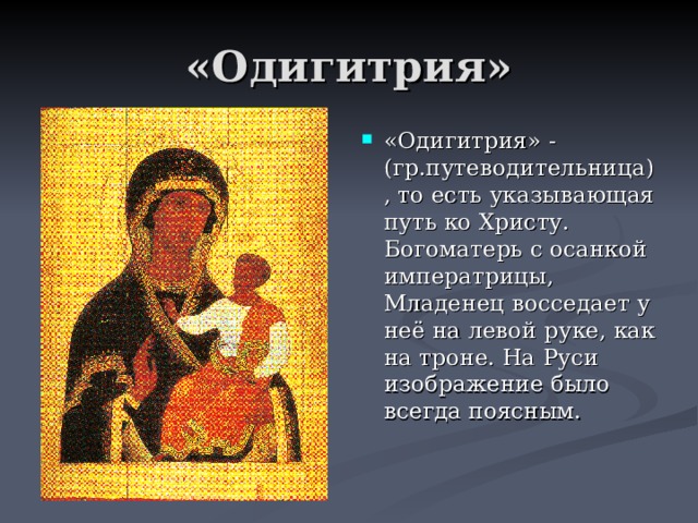 «Одигитрия» «Одигитрия» - (гр.путеводительница), то есть указывающая путь ко Христу. Богоматерь с осанкой императрицы, Младенец восседает у неё на левой руке, как на троне. На Руси изображение было всегда поясным. 