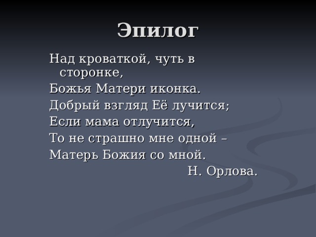 Эпилог Над кроваткой, чуть в сторонке, Божья Матери иконка. Добрый взгляд Её лучится; Если мама отлучится, То не страшно мне одной – Матерь Божия со мной.  Н. Орлова. 