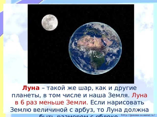  Луна – такой же шар, как и другие планеты, в том числе и наша Земля. Луна в 6 раз меньше Земли. Если нарисовать Землю величиной с арбуз, то Луна должна быть размером с яблоко. 