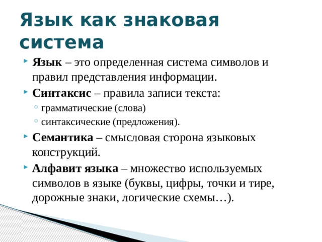 Язык как знаковая система Язык – это определенная система символов и правил представления информации. Синтаксис – правила записи текста: грамматические (слова) синтаксические (предложения). грамматические (слова) синтаксические (предложения). Семантика – смысловая сторона языковых конструкций. Алфавит языка – множество используемых символов в языке (буквы, цифры, точки и тире, дорожные знаки, логические схемы…). 