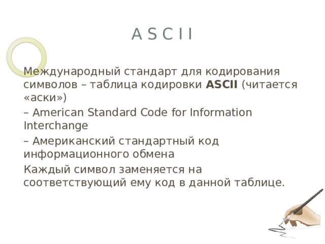 A S C I I Международный стандарт для кодирования символов – таблица кодировки ASCII (читается «аски») – American Standard Code for Information Interchange – Американский стандартный код информационного обмена Каждый символ заменяется на соответствующий ему код в данной таблице. 