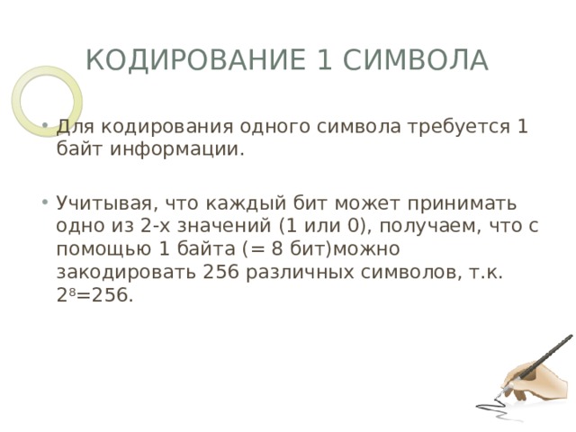 Кодирование 1 символа Для кодирования одного символа требуется 1 байт информации. Учитывая, что каждый бит может принимать одно из 2-х значений (1 или 0), получаем, что с помощью 1 байта (= 8 бит)можно закодировать 256 различных символов, т.к. 2 8 =256.  