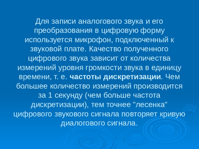 Для записи аналогового звука и его преобразования в цифровую форму используется микрофон, подключенный к звуковой плате. Качество полученного цифрового звука зависит от количества измерений уровня громкости звука в единицу времени, т. е. частоты дискретизации . Чем большее количество измерений производится за 1 секунду (чем больше частота дискретизации), тем точнее 